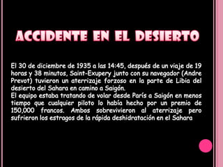 ACCIDENTE  EN  EL  DESIERTOEl 30 de diciembre de 1935 a las 14:45, después de un viaje de 19 horas y 38 minutos, Saint-Exupery junto con su navegador (AndrePrevot) tuvieron un aterrizaje forzoso en la parte de Libia del desierto del Sahara en camino a Saigón.El equipo estaba tratando de volar desde París a Saigón en menos tiempo que cualquier piloto lo había hecho por un premio de 150,000 francos. Ambos sobrevivieron al aterrizaje pero sufrieron los estragos de la rápida deshidratación en el Sahara