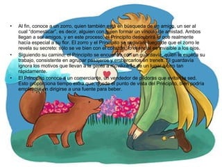 Al fin, conoce a un zorro, quien también está en búsqueda de un amigo, un ser al cual “domesticar”, es decir, alguien con quien formar un vínculo de amistad. Ambos llegan a ser amigos, y en este proceso, el Principito descubrirá lo que realmente hacía especial a su flor. El zorro y el Principito se separan, luego de que el zorro le revela su secreto: sólo se ve bien con el corazón, lo esencial es invisible a los ojos. Siguiendo su camino, el Principito se encuentra con un guardavía, quien le explica su trabajo, consistente en agrupar pasajeros y embarcarlos en trenes. El guardavía ignora los motivos que llevan a la gente a movilizarse de un lugar a otro tan rápidamente.  El Principito conoce a un comerciante, un vendedor de píldoras que evitan la sed. Esto proporciona tiempo extra que, desde el punto de vista del Principito, bien podría emplearse en dirigirse a una fuente para beber. 