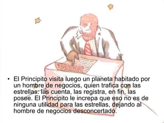 El Principito visita luego un planeta habitado por un hombre de negocios, quien trafica con las estrellas: las cuenta, las registra, en fin, las posee. El Principito le increpa que eso no es de ninguna utilidad para las estrellas, dejando al hombre de negocios desconcertado.  
