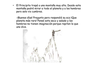 • El Principito trepó a una montaña muy alta. Desde esta
  montaña podré mirar a todo el planeta y a los hombres
  pero solo vio cumbres.

  -¡Buenos días! Pregunto pero respondió su eco ¡Que
  planeta más raro! Pensó esta seco y salado y los
  hombres no tienen imaginación porque repiten lo que
  uno dice.
 