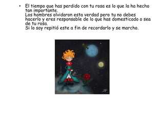 • El tiempo que has perdido con tu rosa es lo que la ha hecho
  tan importante.
  Los hombres olvidaron esta verdad pero tu no debes
  hacerlo y eres responsable de lo que has domesticado o sea
  de tu rosa.
  Si lo soy repitió este a fin de recordarlo y se marcho.
 