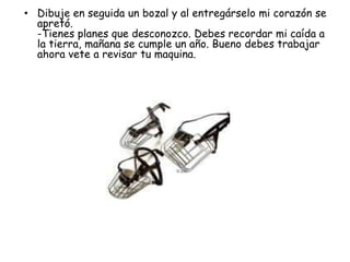 • Dibuje en seguida un bozal y al entregárselo mi corazón se
  apretó.
  -Tienes planes que desconozco. Debes recordar mi caída a
  la tierra, mañana se cumple un año. Bueno debes trabajar
  ahora vete a revisar tu maquina.
 