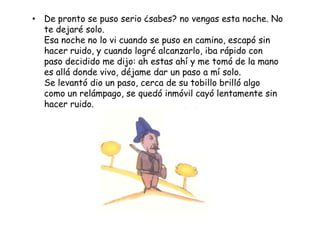 • De pronto se puso serio ¿sabes? no vengas esta noche. No
  te dejaré solo.
  Esa noche no lo vi cuando se puso en camino, escapó sin
  hacer ruido, y cuando logré alcanzarlo, iba rápido con
  paso decidido me dijo: ah estas ahí y me tomó de la mano
  es allá donde vivo, déjame dar un paso a mí solo.
  Se levantó dio un paso, cerca de su tobillo brilló algo
  como un relámpago, se quedó inmóvil cayó lentamente sin
  hacer ruido.
 