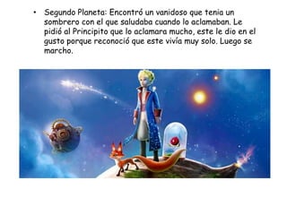 • Segundo Planeta: Encontró un vanidoso que tenia un
  sombrero con el que saludaba cuando lo aclamaban. Le
  pidió al Principito que lo aclamara mucho, este le dio en el
  gusto porque reconoció que este vivía muy solo. Luego se
  marcho.
 