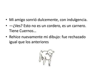 • Mi amigo sonrió dulcemente, con indulgencia.
• —¿Ves? Esto no es un cordero, es un carnero.
  Tiene Cuernos…
• Rehice nuevamente mi dibujo: fue rechazado
  igual que los anteriores
 