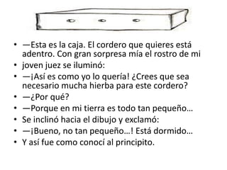 • —Esta es la caja. El cordero que quieres está
  adentro. Con gran sorpresa mía el rostro de mi
• joven juez se iluminó:
• —¡Así es como yo lo quería! ¿Crees que sea
  necesario mucha hierba para este cordero?
• —¿Por qué?
• —Porque en mi tierra es todo tan pequeño…
• Se inclinó hacia el dibujo y exclamó:
• —¡Bueno, no tan pequeño…! Está dormido…
• Y así fue como conocí al principito.
 