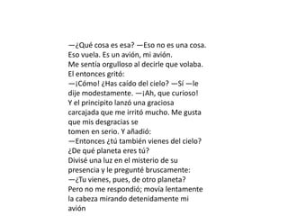 —¿Qué cosa es esa? —Eso no es una cosa.
Eso vuela. Es un avión, mi avión.
Me sentía orgulloso al decirle que volaba.
El entonces gritó:
—¡Cómo! ¿Has caído del cielo? —Sí —le
dije modestamente. —¡Ah, que curioso!
Y el principito lanzó una graciosa
carcajada que me irritó mucho. Me gusta
que mis desgracias se
tomen en serio. Y añadió:
—Entonces ¿tú también vienes del cielo?
¿De qué planeta eres tú?
Divisé una luz en el misterio de su
presencia y le pregunté bruscamente:
—¿Tu vienes, pues, de otro planeta?
Pero no me respondió; movía lentamente
la cabeza mirando detenidamente mi
avión
 