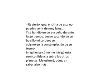 —Es cierto, que, encima de eso, no
puedes venir de muy lejos…
Y se hundió en un ensueño durante
largo tiempo. Luego sacando de su
bolsillo mi cordero se
abismó en la contemplación de su
tesoro.
Imagínense cómo me intrigó esta
semiconfidencia sobre los otros
planetas. Me esforcé, pues, en
saber algo más
 