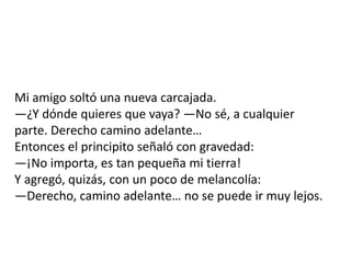 Mi amigo soltó una nueva carcajada.
—¿Y dónde quieres que vaya? —No sé, a cualquier
parte. Derecho camino adelante…
Entonces el principito señaló con gravedad:
—¡No importa, es tan pequeña mi tierra!
Y agregó, quizás, con un poco de melancolía:
—Derecho, camino adelante… no se puede ir muy lejos.
 