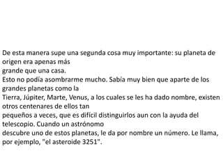 De esta manera supe una segunda cosa muy importante: su planeta de
origen era apenas más
grande que una casa.
Esto no podía asombrarme mucho. Sabía muy bien que aparte de los
grandes planetas como la
Tierra, Júpiter, Marte, Venus, a los cuales se les ha dado nombre, existen
otros centenares de ellos tan
pequeños a veces, que es difícil distinguirlos aun con la ayuda del
telescopio. Cuando un astrónomo
descubre uno de estos planetas, le da por nombre un número. Le llama,
por ejemplo, "el asteroide 3251".
 