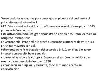Tengo poderosas razones para creer que el planeta del cual venía el
principito era el asteroide B
612. Este asteroide ha sido visto sólo una vez con el telescopio en 1909,
por un astrónomo turco.
Este astrónomo hizo una gran demostración de su descubrimiento en un
congreso Internacional
de Astronomía. Pero nadie le creyó a causa de su manera de vestir. Las
personas mayores son así.
Felizmente para la reputación del asteroide B 612, un dictador turco
impuso a su pueblo, bajo pena de
muerte, el vestido a la europea. Entonces el astrónomo volvió a dar
cuenta de su descubrimiento en 1920
y como lucía un traje muy elegante, todo el mundo aceptó su
demostración
 