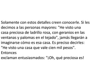 Solamente con estos detalles creen conocerle. Si les
decimos a las personas mayores: "He visto una
casa preciosa de ladrillo rosa, con geranios en las
ventanas y palomas en el tejado", jamás llegarán a
imaginarse cómo es esa casa. Es preciso decirles:
"He visto una casa que vale cien mil pesos".
Entonces
exclaman entusiasmados: "¡Oh, qué preciosa es!
 