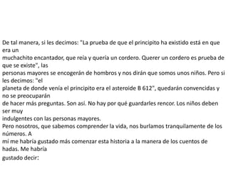 De tal manera, si les decimos: "La prueba de que el principito ha existido está en que
era un
muchachito encantador, que reía y quería un cordero. Querer un cordero es prueba de
que se existe", las
personas mayores se encogerán de hombros y nos dirán que somos unos niños. Pero si
les decimos: "el
planeta de donde venía el principito era el asteroide B 612", quedarán convencidas y
no se preocuparán
de hacer más preguntas. Son así. No hay por qué guardarles rencor. Los niños deben
ser muy
indulgentes con las personas mayores.
Pero nosotros, que sabemos comprender la vida, nos burlamos tranquilamente de los
números. A
mí me habría gustado más comenzar esta historia a la manera de los cuentos de
hadas. Me habría
gustado decir:
 