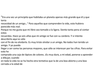"Era una vez un principito que habitaba un planeta apenas más grande que él y que
tenía
necesidad de un amigo…" Para aquellos que comprenden la vida, esto hubiera
parecido más real.
Porque no me gusta que mi libro sea tomado a la ligera. Siento tanta pena al contar
estos
recuerdos. Hace ya seis años que mi amigo se fue con su cordero. Y si intento
describirlo aquí es sólo
con el fin de no olvidarlo. Es muy triste olvidar a un amigo. No todos han tenido un
amigo. Y yo puedo
llegar a ser como las personas mayores, que sólo se interesan por las cifras. Para evitar
esto he
comprado una caja de lápices de colores. ¡Es muy duro, a mi edad, ponerse a aprender
a dibujar, cuando
en toda la vida no se ha hecho otra tentativa que la de una boa abierta y una boa
cerrada a la edad de
 
