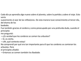 Cada día yo aprendía algo nuevo sobre el planeta, sobre la partida y sobre el viaje. Esto
venía
suavemente al azar de las reflexiones. De esta manera tuve conocimiento al tercer día,
del drama de los
baobabs.
Fue también gracias al cordero y como preocupado por una profunda duda, cuando el
principito
me preguntó:
—¿Es verdad que los corderos se comen los arbustos?
—Sí, es cierto.
—¡Ah, qué contesto estoy!
No comprendí por qué era tan importante para él que los corderos se comieran los
arbustos. Pero
el principito añadió:
—Entonces se comen también los Baobabs
 