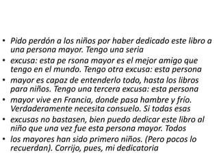 • Pido perdón a los niños por haber dedicado este libro a
  una persona mayor. Tengo una seria
• excusa: esta pe rsona mayor es el mejor amigo que
  tengo en el mundo. Tengo otra excusa: esta persona
• mayor es capaz de entenderlo todo, hasta los libros
  para niños. Tengo una tercera excusa: esta persona
• mayor vive en Francia, donde pasa hambre y frío.
  Verdaderamente necesita consuelo. Si todas esas
• excusas no bastasen, bien puedo dedicar este libro al
  niño que una vez fue esta persona mayor. Todos
• los mayores han sido primero niños. (Pero pocos lo
  recuerdan). Corrijo, pues, mi dedicatoria
 