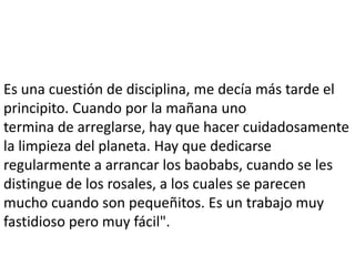 Es una cuestión de disciplina, me decía más tarde el
principito. Cuando por la mañana uno
termina de arreglarse, hay que hacer cuidadosamente
la limpieza del planeta. Hay que dedicarse
regularmente a arrancar los baobabs, cuando se les
distingue de los rosales, a los cuales se parecen
mucho cuando son pequeñitos. Es un trabajo muy
fastidioso pero muy fácil".
 