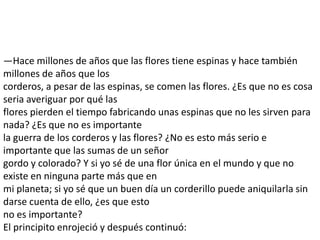 —Hace millones de años que las flores tiene espinas y hace también
millones de años que los
corderos, a pesar de las espinas, se comen las flores. ¿Es que no es cosa
seria averiguar por qué las
flores pierden el tiempo fabricando unas espinas que no les sirven para
nada? ¿Es que no es importante
la guerra de los corderos y las flores? ¿No es esto más serio e
importante que las sumas de un señor
gordo y colorado? Y si yo sé de una flor única en el mundo y que no
existe en ninguna parte más que en
mi planeta; si yo sé que un buen día un corderillo puede aniquilarla sin
darse cuenta de ello, ¿es que esto
no es importante?
El principito enrojeció y después continuó:
 