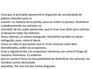 Creo que el principito aprovechó la migración de una bandada de
pájaros silvestres para su
evasión. La mañana de la partida, puso en orden el planeta. Deshollinó
cuidadosamente sus volcanes en
actividad, de los cuales poseía dos, que le eran muy útiles para calentar
el desayuno todas las mañanas.
Tenía, además, un volcán extinguido. Deshollinó también el volcán
extinguido, pues, como él decía,
nunca se sabe lo que puede ocurrir. Si los volcanes están bien
deshollinados, arden sus erupciones,
lenta y regularmente. Las erupciones volcánicas son como el fuego de
nuestras chimeneas. Es evidente
que en nuestra Tierra no hay posibilidad de deshollinar los volcanes; los
hombres somos demasiado
pequeños. Por eso nos dan tantos disgustos.
 