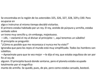 Se encontraba en la región de los asteroides 325, 326, 327, 328, 329 y 330. Para
ocuparse en
algo e instruirse al mismo tiempo decidió visitarlos.
El primero estaba habitado por un rey. El rey, vestido de púrpura y armiño, estaba
sentado sobre
un trono muy sencillo y, sin embargo, majestuoso.
—¡Ah, —exclamó el rey al divisar al principito—, aquí tenemos un súbdito!
El principito se preguntó:
"¿Cómo es posible que me reconozca si nunca me ha visto?"
Ignoraba que para los reyes el mundo está muy simplificado. Todos los hombres son
súbditos.
—Aproxímate para que te vea mejor —le dijo el rey, que estaba orgulloso de ser por
fin el rey de
alguien. El principito buscó donde sentarse, pero el planeta estaba ocupado
totalmente por el magnífico
manto de armiño. Se quedó, pues, de pie, pero como estaba cansado, bostezó.
 