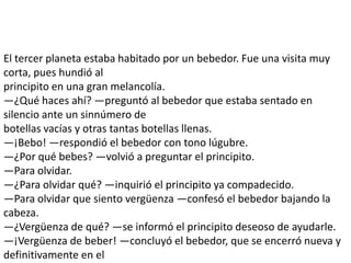 El tercer planeta estaba habitado por un bebedor. Fue una visita muy
corta, pues hundió al
principito en una gran melancolía.
—¿Qué haces ahí? —preguntó al bebedor que estaba sentado en
silencio ante un sinnúmero de
botellas vacías y otras tantas botellas llenas.
—¡Bebo! —respondió el bebedor con tono lúgubre.
—¿Por qué bebes? —volvió a preguntar el principito.
—Para olvidar.
—¿Para olvidar qué? —inquirió el principito ya compadecido.
—Para olvidar que siento vergüenza —confesó el bebedor bajando la
cabeza.
—¿Vergüenza de qué? —se informó el principito deseoso de ayudarle.
—¡Vergüenza de beber! —concluyó el bebedor, que se encerró nueva y
definitivamente en el
 