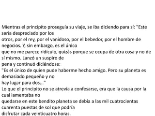 Mientras el principito proseguía su viaje, se iba diciendo para sí: "Este
sería despreciado por los
otros, por el rey, por el vanidoso, por el bebedor, por el hombre de
negocios. Y, sin embargo, es el único
que no me parece ridículo, quizás porque se ocupa de otra cosa y no de
sí mismo. Lanzó un suspiro de
pena y continuó diciéndose:
"Es el único de quien pude haberme hecho amigo. Pero su planeta es
demasiado pequeño y no
hay lugar para dos..."
Lo que el principito no se atrevía a confesarse, era que la causa por la
cual lamentaba no
quedarse en este bendito planeta se debía a las mil cuatrocientas
cuarenta puestas de sol que podría
disfrutar cada veinticuatro horas.
 