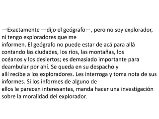 —Exactamente —dijo el geógrafo—, pero no soy explorador,
ni tengo exploradores que me
informen. El geógrafo no puede estar de acá para allá
contando las ciudades, los ríos, las montañas, los
océanos y los desiertos; es demasiado importante para
deambular por ahí. Se queda en su despacho y
allí recibe a los exploradores. Les interroga y toma nota de sus
informes. Si los informes de alguno de
ellos le parecen interesantes, manda hacer una investigación
sobre la moralidad del explorador.
 
