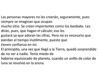 Las personas mayores no les creerán, seguramente, pues
siempre se imaginan que ocupan
mucho sitio. Se creen importantes como los baobabs. Les
dirán, pues, que hagan el cálculo; eso les
gustará ya que adoran las cifras. Pero no es necesario que
pierdan el tiempo inútilmente, puesto que
tienen confianza en mí.
El principito, una vez que llegó a la Tierra, quedó sorprendido
de no ver a nadie. Tenía miedo de
haberse equivocado de planeta, cuando un anillo de color de
luna se revolvió en la arena.
 