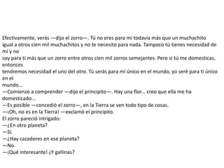 Efectivamente, verás —dijo el zorro—. Tú no eres para mí todavía más que un muchachito
igual a otros cien mil muchachitos y no te necesito para nada. Tampoco tú tienes necesidad de
mí y no
soy para ti más que un zorro entre otros cien mil zorros semejantes. Pero si tú me domesticas,
entonces
tendremos necesidad el uno del otro. Tú serás para mí único en el mundo, yo seré para ti único
en el
mundo...
—Comienzo a comprender —dijo el principito—. Hay una flor... creo que ella me ha
domesticado...
—Es posible —concedió el zorro—, en la Tierra se ven todo tipo de cosas.
—¡Oh, no es en la Tierra! —exclamó el principito.
El zorro pareció intrigado:
—¿En otro planeta?
—Sí.
—¿Hay cazadores en ese planeta?
—No.
—¡Qué interesante! ¿Y gallinas?
 
