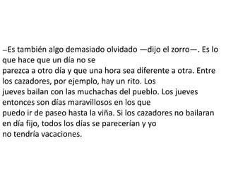 —Es  también algo demasiado olvidado —dijo el zorro—. Es lo
que hace que un día no se
parezca a otro día y que una hora sea diferente a otra. Entre
los cazadores, por ejemplo, hay un rito. Los
jueves bailan con las muchachas del pueblo. Los jueves
entonces son días maravillosos en los que
puedo ir de paseo hasta la viña. Si los cazadores no bailaran
en día fijo, todos los días se parecerían y yo
no tendría vacaciones.
 