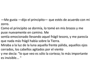 —Me gusta —dijo el principito— que estés de acuerdo con mi
zorro.
Como el principito se dormía, lo tomé en mis brazos y me
puse nuevamente en camino. Me
sentía emocionado llevando aquel frágil tesoro, y me parecía
que nada más frágil había sobre la Tierra.
Miraba a la luz de la luna aquella frente pálida, aquellos ojos
cerrados, los cabellos agitados por el viento
y me decía: "lo que veo es sólo la corteza; lo más importante
es invisible... "
 
