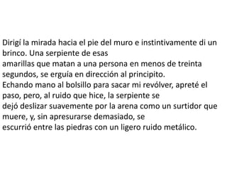 Dirigí la mirada hacia el pie del muro e instintivamente di un
brinco. Una serpiente de esas
amarillas que matan a una persona en menos de treinta
segundos, se erguía en dirección al principito.
Echando mano al bolsillo para sacar mi revólver, apreté el
paso, pero, al ruido que hice, la serpiente se
dejó deslizar suavemente por la arena como un surtidor que
muere, y, sin apresurarse demasiado, se
escurrió entre las piedras con un ligero ruido metálico.
 