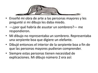 • Enseñé mi obra de arte a las personas mayores y les
  pregunté si mi dibujo les daba miedo.
• —¿por qué habría de asustar un sombrero?— me
  respondieron.
• Mi dibujo no representaba un sombrero. Representaba
  una serpiente boa que digiere un elefante.
• Dibujé entonces el interior de la serpiente boa a fin de
  que las personas mayores pudieran comprender.
• Siempre estas personas tienen necesidad de
  explicaciones. Mi dibujo número 2 era así:
 