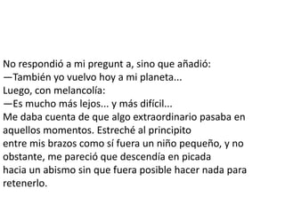 No respondió a mi pregunt a, sino que añadió:
—También yo vuelvo hoy a mi planeta...
Luego, con melancolía:
—Es mucho más lejos... y más difícil...
Me daba cuenta de que algo extraordinario pasaba en
aquellos momentos. Estreché al principito
entre mis brazos como sí fuera un niño pequeño, y no
obstante, me pareció que descendía en picada
hacia un abismo sin que fuera posible hacer nada para
retenerlo.
 