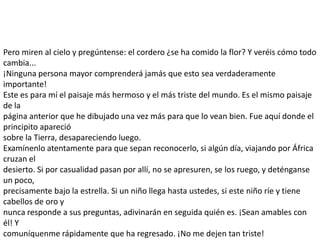 Pero miren al cielo y pregúntense: el cordero ¿se ha comido la flor? Y veréis cómo todo
cambia...
¡Ninguna persona mayor comprenderá jamás que esto sea verdaderamente
importante!
Este es para mí el paisaje más hermoso y el más triste del mundo. Es el mismo paisaje
de la
página anterior que he dibujado una vez más para que lo vean bien. Fue aquí donde el
principito apareció
sobre la Tierra, desapareciendo luego.
Examínenlo atentamente para que sepan reconocerlo, si algún día, viajando por África
cruzan el
desierto. Si por casualidad pasan por allí, no se apresuren, se los ruego, y deténganse
un poco,
precisamente bajo la estrella. Si un niño llega hasta ustedes, si este niño ríe y tiene
cabellos de oro y
nunca responde a sus preguntas, adivinarán en seguida quién es. ¡Sean amables con
él! Y
comuníquenme rápidamente que ha regresado. ¡No me dejen tan triste!
 