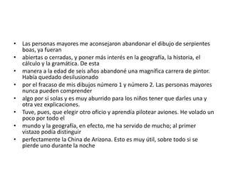 • Las personas mayores me aconsejaron abandonar el dibujo de serpientes
  boas, ya fueran
• abiertas o cerradas, y poner más interés en la geografía, la historia, el
  cálculo y la gramática. De esta
• manera a la edad de seis años abandoné una magnífica carrera de pintor.
  Había quedado desilusionado
• por el fracaso de mis dibujos número 1 y número 2. Las personas mayores
  nunca pueden comprender
• algo por sí solas y es muy aburrido para los niños tener que darles una y
  otra vez explicaciones.
• Tuve, pues, que elegir otro oficio y aprendía pilotear aviones. He volado un
  poco por todo el
• mundo y la geografía, en efecto, me ha servido de mucho; al primer
  vistazo podía distinguir
• perfectamente la China de Arizona. Esto es muy útil, sobre todo si se
  pierde uno durante la noche
 