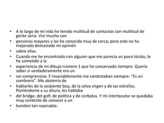 • A lo largo de mi vida he tenido multitud de contactos con multitud de
  gente seria. Viví mucho con
• personas mayores y las he conocido muy de cerca; pero esto no ha
  mejorado demasiado mi opinión
• sobre ellas.
• Cuando me he encontrado con alguien que me parecía un poco lúcido, lo
  he sometido a la
• experiencia de mi dibujo número 1 que he conservado siempre. Quería
  saber si verdaderamente era un
• ser comprensivo. E invariablemente me contestaban siempre: "Es un
  sombrero". Me abstenía de
• hablarles de la serpiente boa, de la selva virgen y de las estrellas.
  Poniéndome a su altura, les hablaba
• del bridge, del golf, de política y de corbatas. Y mi interlocutor se quedaba
  muy contento de conocer a un
• hombre tan razonable.
•   I
 