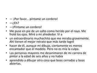 •   — ¡Por favor... píntame un cordero!
•   —¿Eh?
•   —¡Píntame un cordero!
•   Me puse en pie de un salto como herido por el rayo. Me
    froté los ojos. Miré a mi alrededor. Vi a
•   un extraordinario muchachito que me miraba gravemente.
    Ahí tienen el mejor retrato que más tarde logré
•   hacer de él, aunque mi dibujo, ciertamente es menos
    encantador que el modelo. Pero no es mía la culpa.
•   Las personas mayores me desanimaron de mi carrera de
    pintor a la edad de seis años y no había
•   aprendido a dibujar otra cosa que boas cerradas y boas
    abiertas.
 