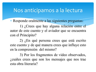 Responde oralmente a las siguientes preguntas:
1) ¿Crees que hay alguna relación entre el
autor de este cuento y el aviador que se encuentra
con el Principito?
2) ¿En qué persona crees que está escrito
este cuento y de qué manera crees que influye esto
en la comprensión del mismo?
3) Por los fragmentos de video observados,
¿cuáles crees que son los mensajes que nos trae
esta obra literaria?
Nos anticipamos a la lectura
 