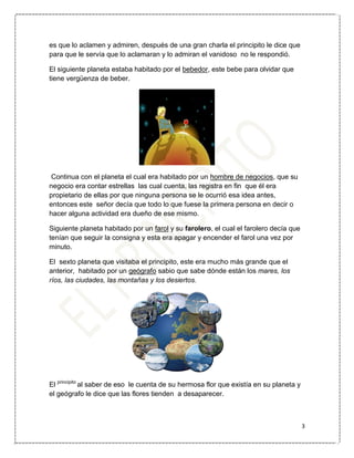 3
es que lo aclamen y admiren, después de una gran charla el principito le dice que
para que le servía que lo aclamaran y lo admiran el vanidoso no le respondió.
El siguiente planeta estaba habitado por el bebedor, este bebe para olvidar que
tiene vergüenza de beber.
Continua con el planeta el cual era habitado por un hombre de negocios, que su
negocio era contar estrellas las cual cuenta, las registra en fin que él era
propietario de ellas por que ninguna persona se le ocurrió esa idea antes,
entonces este señor decía que todo lo que fuese la primera persona en decir o
hacer alguna actividad era dueño de ese mismo.
Siguiente planeta habitado por un farol y su farolero, el cual el farolero decía que
tenían que seguir la consigna y esta era apagar y encender el farol una vez por
minuto.
El sexto planeta que visitaba el principito, este era mucho más grande que el
anterior, habitado por un geógrafo sabio que sabe dónde están los mares, los
ríos, las ciudades, las montañas y los desiertos.
El principito
al saber de eso le cuenta de su hermosa flor que existía en su planeta y
el geógrafo le dice que las flores tienden a desaparecer.
 