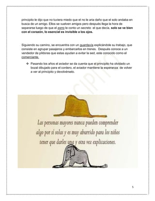 5
principito le dijo que no tuviera miedo que el no le aria daño que el solo andaba en
busca de un amigo. Ellos se vuelven amigos pero después llega la hora de
separarse luego de que el zorro le conto un secreto el que decía, solo se ve bien
con el corazón, lo esencial es invisible a los ojos.
Siguiendo su camino, se encuentra con un guardavía explicándole su trabajo, que
consiste en agrupar pasajeros y embarcarlos en trenes. Después conoce a un
vendedor de píldoras que estas ayudan a evitar la sed, este conocido como el
comerciante.
 Pasando los años el aviador se da cuenta que el principito ha olvidado un
bozal dibujado para el cordero, el aviador mantiene la esperanza de volver
a ver al principito y devolvérselo.
 