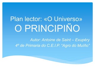 Plan lector: «O Universo»
O PRINCIPIÑO
Autor: Antoine de Saint – Exupéry
4º de Primaria do C.E.I.P. “Agro do Muíño”
 