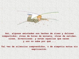 Así, algunas amistades son hechas de risas y dolores
compartidos; otras de horas de escuela; otras de salidas,
cines, diversiones; y están aquellas que nacen
y uno no sabe por qué ...
Tal vez de silencios comprendidos, o de simpatía mutua sin
explicación.
 
