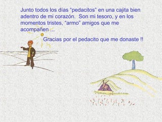 Junto todos los días “pedacitos” en una cajita bien
adentro de mi corazón. Son mi tesoro, y en los
momentos tristes, “armo” amigos que me
acompañen ...
Gracias por el pedacito que me donaste !!
 