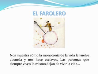 EL FAROLERO
Nos muestra cómo la monotonía de la vida la vuelve
absurda y nos hace esclavos. Las personas que
siempre viven lo mismo dejan de vivir la vida…
 