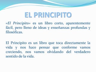 EL PRINCIPITO
«El Principito» es un libro corto, aparentemente
fácil, pero lleno de ideas y enseñanzas profundas y
filosóficas.
El Principito es un libro que toca directamente la
vida y nos hace pensar que conforme vamos
creciendo, nos vamos olvidando del verdadero
sentido de la vida.
 