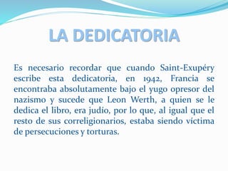 LA DEDICATORIA
Es necesario recordar que cuando Saint-Exupéry
escribe esta dedicatoria, en 1942, Francia se
encontraba absolutamente bajo el yugo opresor del
nazismo y sucede que Leon Werth, a quien se le
dedica el libro, era judío, por lo que, al igual que el
resto de sus correligionarios, estaba siendo víctima
de persecuciones y torturas.
 