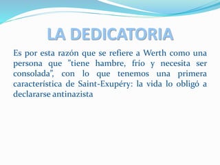 LA DEDICATORIA
Es por esta razón que se refiere a Werth como una
persona que ”tiene hambre, frío y necesita ser
consolada”, con lo que tenemos una primera
característica de Saint-Exupéry: la vida lo obligó a
declararse antinazista
 
