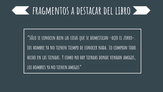fragmentos a destacar del libro
“Sólo se conocen bien las cosas que se domestican -dijo el zorro-.
Los hombre ya no tienen tiempo de conocer nada. Lo compran todo
hecho en las tiendas. Y como no hay tiendas donde vendan amigos,
los hombres ya no tienen amigos”
 