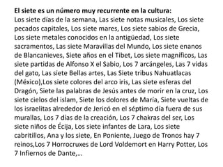 El siete es un número muy recurrente en la cultura:
Los siete días de la semana, Las siete notas musicales, Los siete
pecados capitales, Los siete mares, Los siete sabios de Grecia,
Los siete metales conocidos en la antigüedad, Los siete
sacramentos, Las siete Maravillas del Mundo, Los siete enanos
de Blancanieves, Siete años en el Tibet, Los siete magníficos, Las
siete partidas de Alfonso X el Sabio, Los 7 arcángeles, Las 7 vidas
del gato, Las siete Bellas artes, Las Siete tribus Nahuatlacas
(México),Los siete colores del arco iris, Las siete esferas del
Dragón, Siete las palabras de Jesús antes de morir en la cruz, Los
siete cielos del islam, Siete los dolores de María, Siete vueltas de
los israelitas alrededor de Jericó en el séptimo día fuera de sus
murallas, Los 7 días de la creación, Los 7 chakras del ser, Los
siete niños de Écija, Los siete infantes de Lara, Los siete
cabritillos, Ana y los siete, En Poniente, Juego de Tronos hay 7
reinos,Los 7 Horrocruxes de Lord Voldemort en Harry Potter, Los
7 Infiernos de Dante,…
 